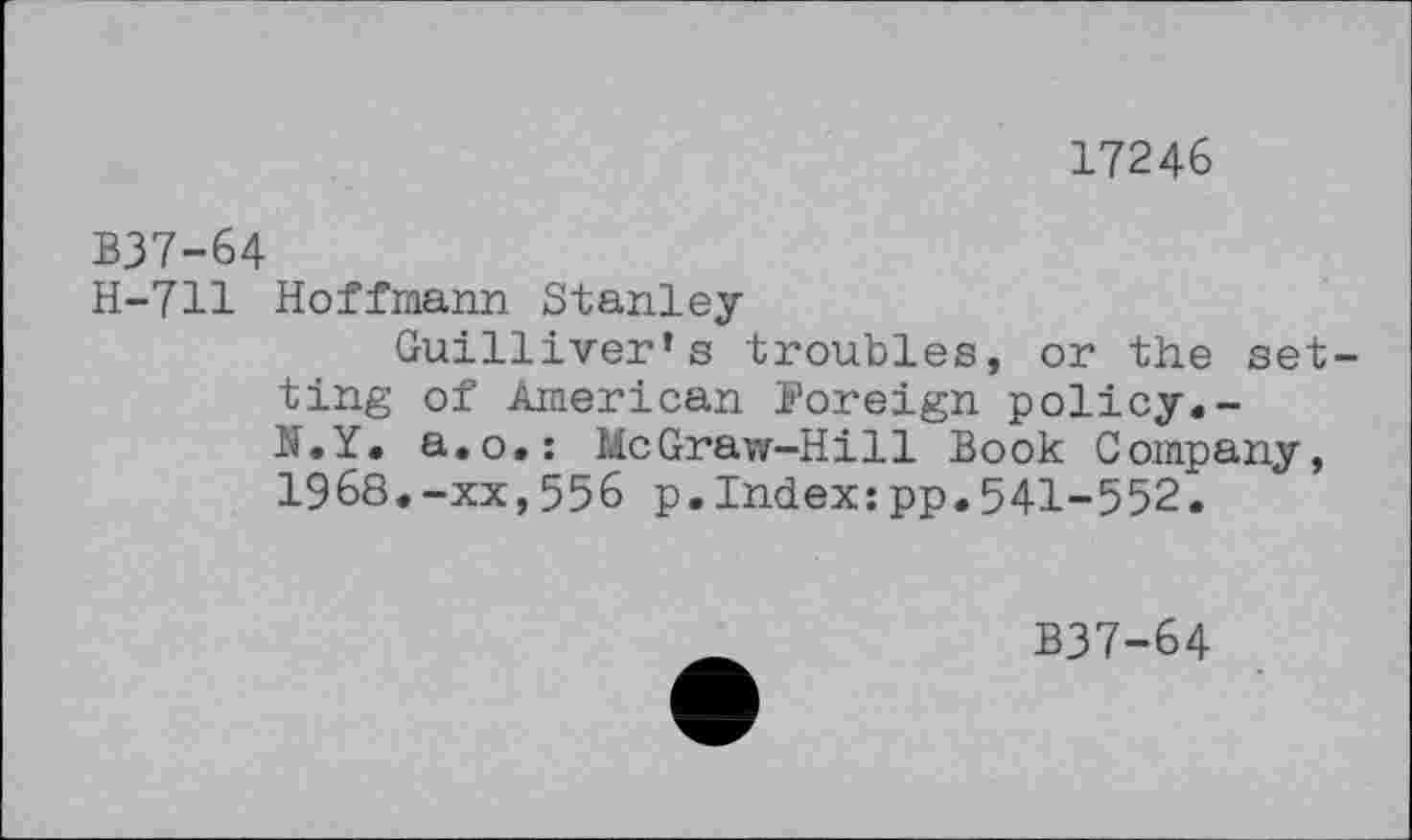 ﻿17246
B37-64
H-711 Hoffmann Stanley
Guilliver’s troubles, or the set ting of American Foreign policy.-N.Y. a.o.: McGraw-Hill Book Company, 1968.-xx,556 p.Index:pp.541-552.
B37-64